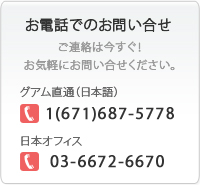 お電話でのお問い合わせ ご連絡は今すぐ！お気軽にお問い合わせください。グアム本社：1(671)646-7670　日本オフィス：03-6672-6670